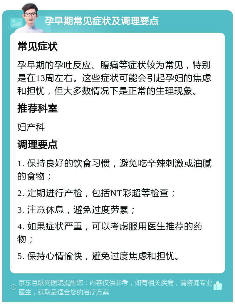 孕早期常见症状及调理要点 常见症状 孕早期的孕吐反应、腹痛等症状较为常见，特别是在13周左右。这些症状可能会引起孕妇的焦虑和担忧，但大多数情况下是正常的生理现象。 推荐科室 妇产科 调理要点 1. 保持良好的饮食习惯，避免吃辛辣刺激或油腻的食物； 2. 定期进行产检，包括NT彩超等检查； 3. 注意休息，避免过度劳累； 4. 如果症状严重，可以考虑服用医生推荐的药物； 5. 保持心情愉快，避免过度焦虑和担忧。