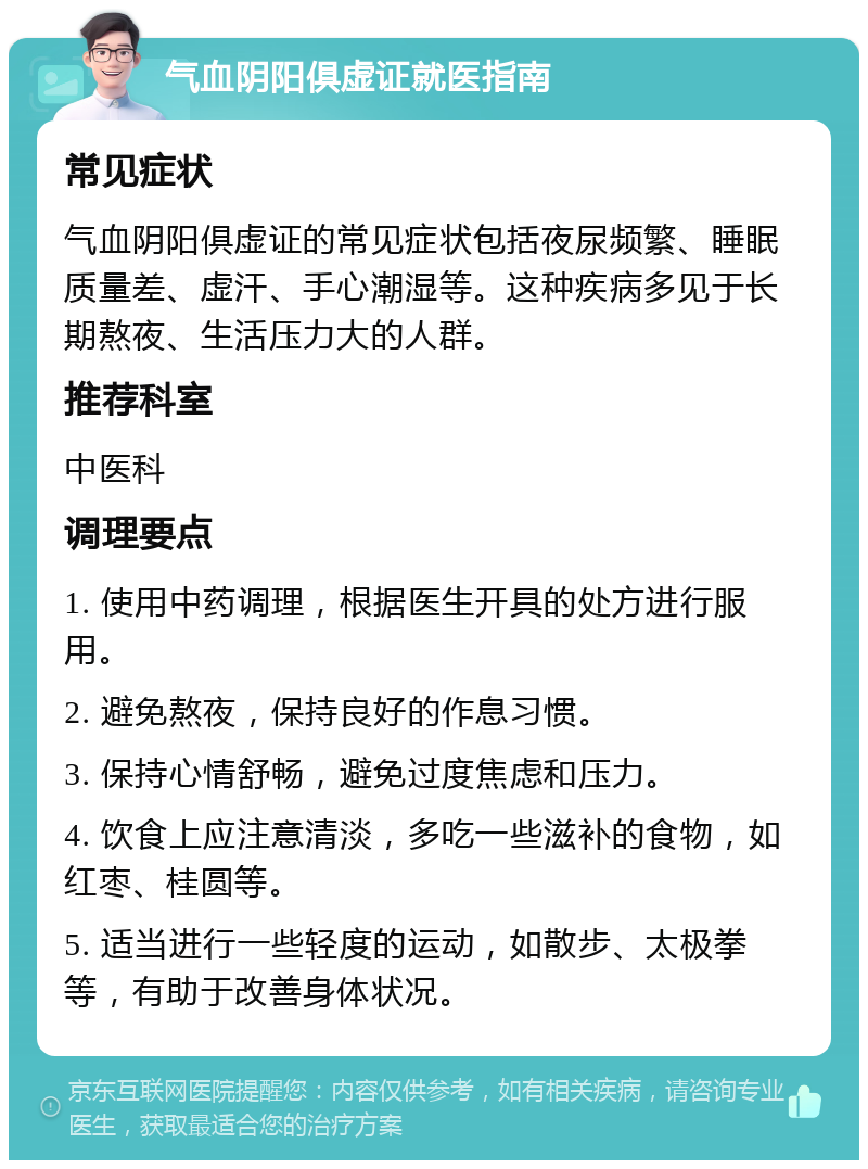 气血阴阳俱虚证就医指南 常见症状 气血阴阳俱虚证的常见症状包括夜尿频繁、睡眠质量差、虚汗、手心潮湿等。这种疾病多见于长期熬夜、生活压力大的人群。 推荐科室 中医科 调理要点 1. 使用中药调理，根据医生开具的处方进行服用。 2. 避免熬夜，保持良好的作息习惯。 3. 保持心情舒畅，避免过度焦虑和压力。 4. 饮食上应注意清淡，多吃一些滋补的食物，如红枣、桂圆等。 5. 适当进行一些轻度的运动，如散步、太极拳等，有助于改善身体状况。