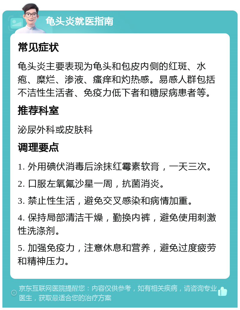 龟头炎就医指南 常见症状 龟头炎主要表现为龟头和包皮内侧的红斑、水疱、糜烂、渗液、瘙痒和灼热感。易感人群包括不洁性生活者、免疫力低下者和糖尿病患者等。 推荐科室 泌尿外科或皮肤科 调理要点 1. 外用碘伏消毒后涂抹红霉素软膏，一天三次。 2. 口服左氧氟沙星一周，抗菌消炎。 3. 禁止性生活，避免交叉感染和病情加重。 4. 保持局部清洁干燥，勤换内裤，避免使用刺激性洗涤剂。 5. 加强免疫力，注意休息和营养，避免过度疲劳和精神压力。