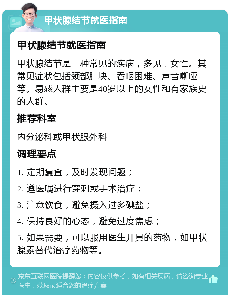 甲状腺结节就医指南 甲状腺结节就医指南 甲状腺结节是一种常见的疾病，多见于女性。其常见症状包括颈部肿块、吞咽困难、声音嘶哑等。易感人群主要是40岁以上的女性和有家族史的人群。 推荐科室 内分泌科或甲状腺外科 调理要点 1. 定期复查，及时发现问题； 2. 遵医嘱进行穿刺或手术治疗； 3. 注意饮食，避免摄入过多碘盐； 4. 保持良好的心态，避免过度焦虑； 5. 如果需要，可以服用医生开具的药物，如甲状腺素替代治疗药物等。