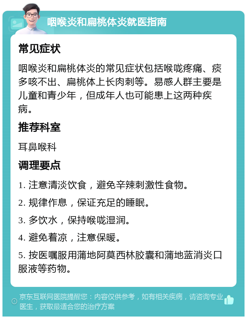 咽喉炎和扁桃体炎就医指南 常见症状 咽喉炎和扁桃体炎的常见症状包括喉咙疼痛、痰多咳不出、扁桃体上长肉刺等。易感人群主要是儿童和青少年，但成年人也可能患上这两种疾病。 推荐科室 耳鼻喉科 调理要点 1. 注意清淡饮食，避免辛辣刺激性食物。 2. 规律作息，保证充足的睡眠。 3. 多饮水，保持喉咙湿润。 4. 避免着凉，注意保暖。 5. 按医嘱服用蒲地阿莫西林胶囊和蒲地蓝消炎口服液等药物。