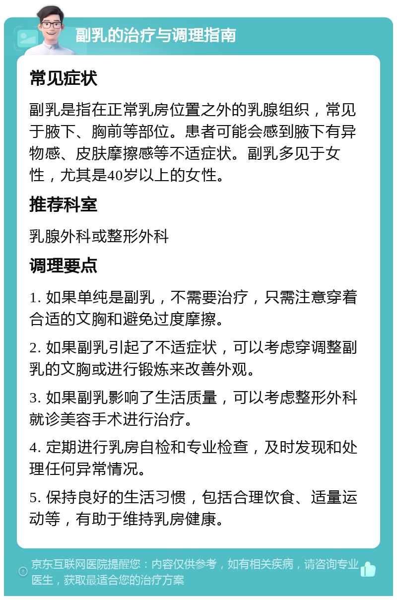 副乳的治疗与调理指南 常见症状 副乳是指在正常乳房位置之外的乳腺组织，常见于腋下、胸前等部位。患者可能会感到腋下有异物感、皮肤摩擦感等不适症状。副乳多见于女性，尤其是40岁以上的女性。 推荐科室 乳腺外科或整形外科 调理要点 1. 如果单纯是副乳，不需要治疗，只需注意穿着合适的文胸和避免过度摩擦。 2. 如果副乳引起了不适症状，可以考虑穿调整副乳的文胸或进行锻炼来改善外观。 3. 如果副乳影响了生活质量，可以考虑整形外科就诊美容手术进行治疗。 4. 定期进行乳房自检和专业检查，及时发现和处理任何异常情况。 5. 保持良好的生活习惯，包括合理饮食、适量运动等，有助于维持乳房健康。