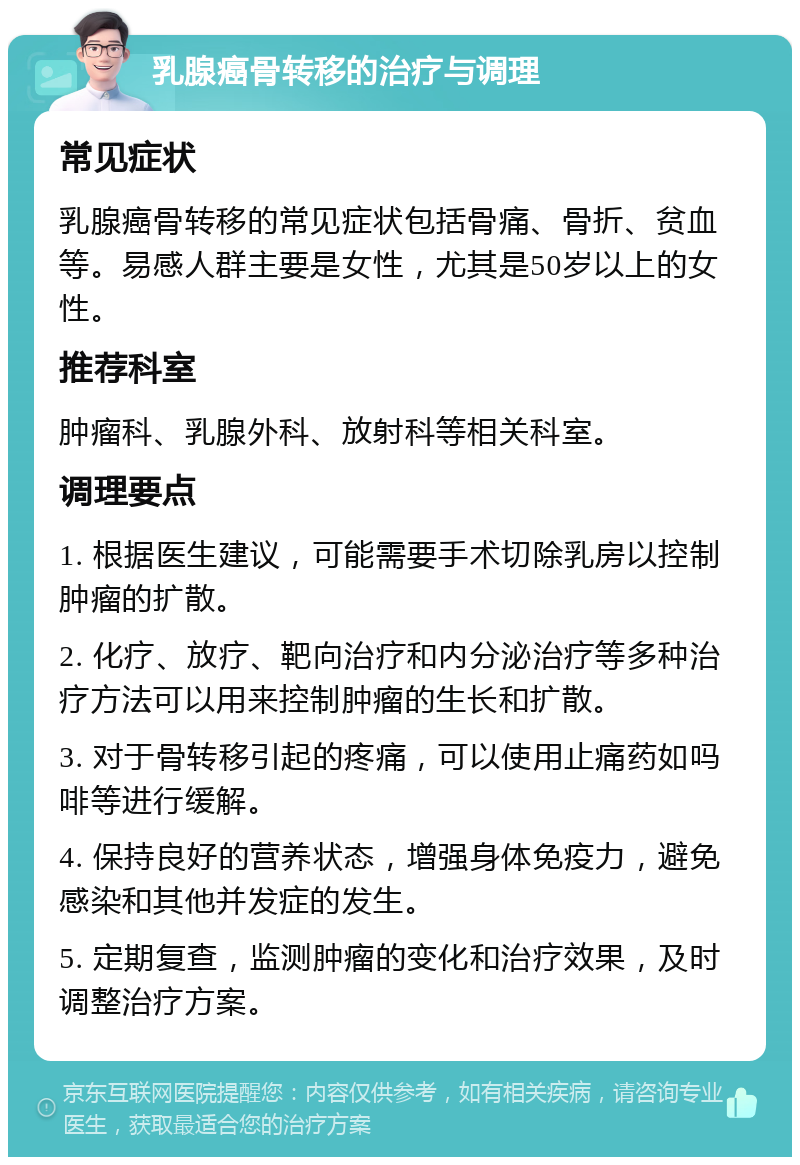 乳腺癌骨转移的治疗与调理 常见症状 乳腺癌骨转移的常见症状包括骨痛、骨折、贫血等。易感人群主要是女性，尤其是50岁以上的女性。 推荐科室 肿瘤科、乳腺外科、放射科等相关科室。 调理要点 1. 根据医生建议，可能需要手术切除乳房以控制肿瘤的扩散。 2. 化疗、放疗、靶向治疗和内分泌治疗等多种治疗方法可以用来控制肿瘤的生长和扩散。 3. 对于骨转移引起的疼痛，可以使用止痛药如吗啡等进行缓解。 4. 保持良好的营养状态，增强身体免疫力，避免感染和其他并发症的发生。 5. 定期复查，监测肿瘤的变化和治疗效果，及时调整治疗方案。