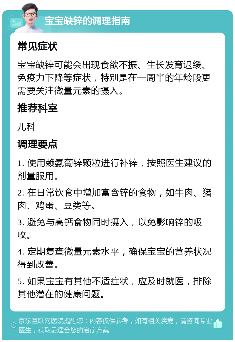 宝宝缺锌的调理指南 常见症状 宝宝缺锌可能会出现食欲不振、生长发育迟缓、免疫力下降等症状，特别是在一周半的年龄段更需要关注微量元素的摄入。 推荐科室 儿科 调理要点 1. 使用赖氨葡锌颗粒进行补锌，按照医生建议的剂量服用。 2. 在日常饮食中增加富含锌的食物，如牛肉、猪肉、鸡蛋、豆类等。 3. 避免与高钙食物同时摄入，以免影响锌的吸收。 4. 定期复查微量元素水平，确保宝宝的营养状况得到改善。 5. 如果宝宝有其他不适症状，应及时就医，排除其他潜在的健康问题。