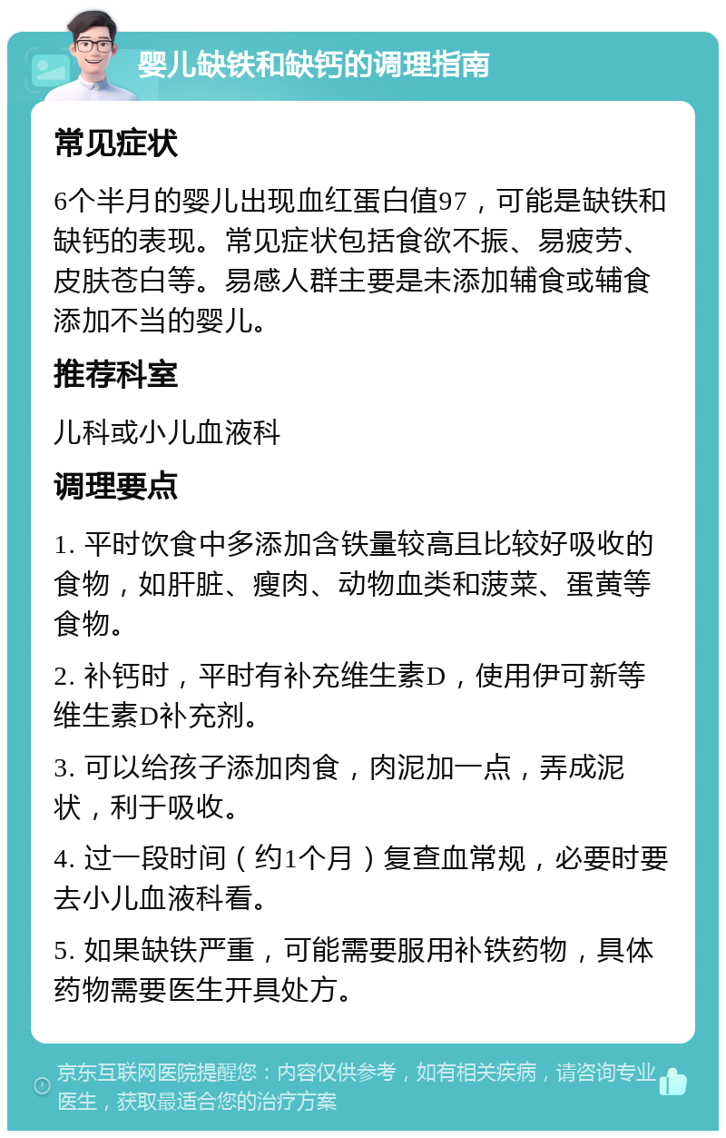 婴儿缺铁和缺钙的调理指南 常见症状 6个半月的婴儿出现血红蛋白值97，可能是缺铁和缺钙的表现。常见症状包括食欲不振、易疲劳、皮肤苍白等。易感人群主要是未添加辅食或辅食添加不当的婴儿。 推荐科室 儿科或小儿血液科 调理要点 1. 平时饮食中多添加含铁量较高且比较好吸收的食物，如肝脏、瘦肉、动物血类和菠菜、蛋黄等食物。 2. 补钙时，平时有补充维生素D，使用伊可新等维生素D补充剂。 3. 可以给孩子添加肉食，肉泥加一点，弄成泥状，利于吸收。 4. 过一段时间（约1个月）复查血常规，必要时要去小儿血液科看。 5. 如果缺铁严重，可能需要服用补铁药物，具体药物需要医生开具处方。