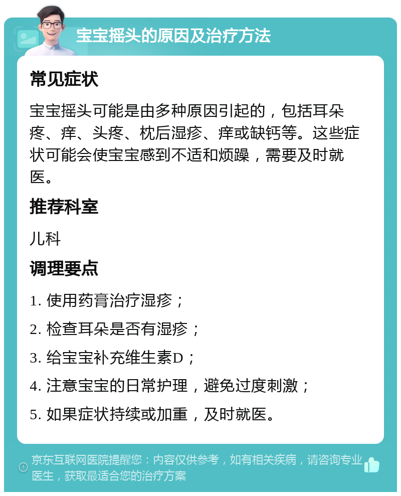 宝宝摇头的原因及治疗方法 常见症状 宝宝摇头可能是由多种原因引起的，包括耳朵疼、痒、头疼、枕后湿疹、痒或缺钙等。这些症状可能会使宝宝感到不适和烦躁，需要及时就医。 推荐科室 儿科 调理要点 1. 使用药膏治疗湿疹； 2. 检查耳朵是否有湿疹； 3. 给宝宝补充维生素D； 4. 注意宝宝的日常护理，避免过度刺激； 5. 如果症状持续或加重，及时就医。