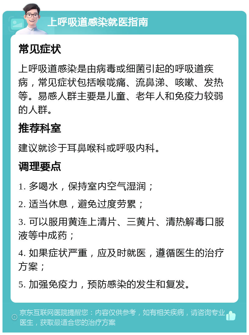 上呼吸道感染就医指南 常见症状 上呼吸道感染是由病毒或细菌引起的呼吸道疾病，常见症状包括喉咙痛、流鼻涕、咳嗽、发热等。易感人群主要是儿童、老年人和免疫力较弱的人群。 推荐科室 建议就诊于耳鼻喉科或呼吸内科。 调理要点 1. 多喝水，保持室内空气湿润； 2. 适当休息，避免过度劳累； 3. 可以服用黄连上清片、三黄片、清热解毒口服液等中成药； 4. 如果症状严重，应及时就医，遵循医生的治疗方案； 5. 加强免疫力，预防感染的发生和复发。