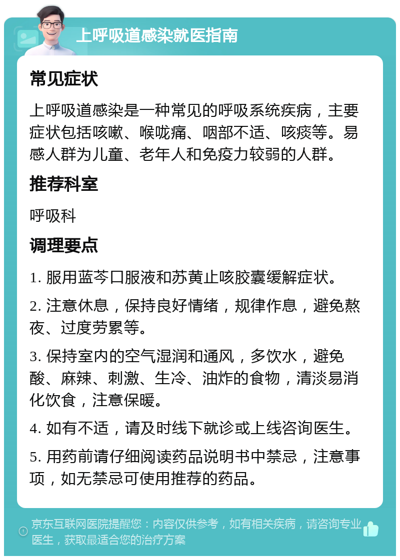 上呼吸道感染就医指南 常见症状 上呼吸道感染是一种常见的呼吸系统疾病，主要症状包括咳嗽、喉咙痛、咽部不适、咳痰等。易感人群为儿童、老年人和免疫力较弱的人群。 推荐科室 呼吸科 调理要点 1. 服用蓝芩口服液和苏黄止咳胶囊缓解症状。 2. 注意休息，保持良好情绪，规律作息，避免熬夜、过度劳累等。 3. 保持室内的空气湿润和通风，多饮水，避免酸、麻辣、刺激、生冷、油炸的食物，清淡易消化饮食，注意保暖。 4. 如有不适，请及时线下就诊或上线咨询医生。 5. 用药前请仔细阅读药品说明书中禁忌，注意事项，如无禁忌可使用推荐的药品。