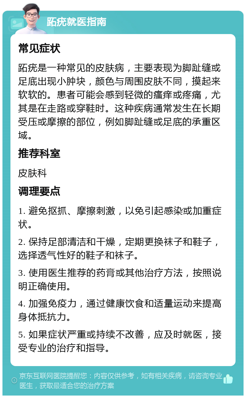 跖疣就医指南 常见症状 跖疣是一种常见的皮肤病，主要表现为脚趾缝或足底出现小肿块，颜色与周围皮肤不同，摸起来软软的。患者可能会感到轻微的瘙痒或疼痛，尤其是在走路或穿鞋时。这种疾病通常发生在长期受压或摩擦的部位，例如脚趾缝或足底的承重区域。 推荐科室 皮肤科 调理要点 1. 避免抠抓、摩擦刺激，以免引起感染或加重症状。 2. 保持足部清洁和干燥，定期更换袜子和鞋子，选择透气性好的鞋子和袜子。 3. 使用医生推荐的药膏或其他治疗方法，按照说明正确使用。 4. 加强免疫力，通过健康饮食和适量运动来提高身体抵抗力。 5. 如果症状严重或持续不改善，应及时就医，接受专业的治疗和指导。