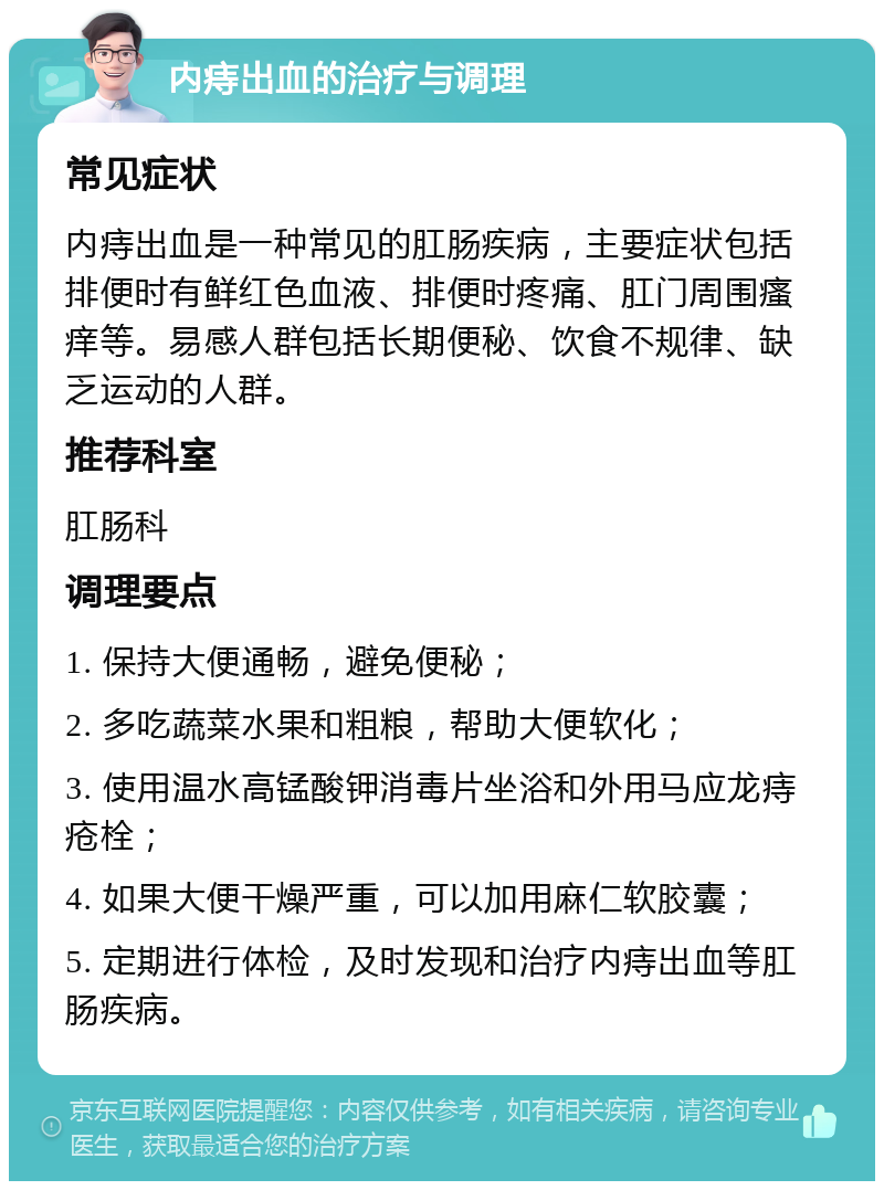 内痔出血的治疗与调理 常见症状 内痔出血是一种常见的肛肠疾病，主要症状包括排便时有鲜红色血液、排便时疼痛、肛门周围瘙痒等。易感人群包括长期便秘、饮食不规律、缺乏运动的人群。 推荐科室 肛肠科 调理要点 1. 保持大便通畅，避免便秘； 2. 多吃蔬菜水果和粗粮，帮助大便软化； 3. 使用温水高锰酸钾消毒片坐浴和外用马应龙痔疮栓； 4. 如果大便干燥严重，可以加用麻仁软胶囊； 5. 定期进行体检，及时发现和治疗内痔出血等肛肠疾病。