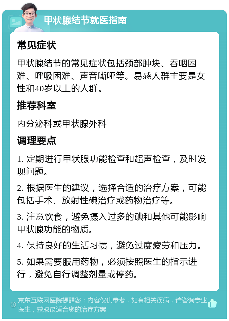 甲状腺结节就医指南 常见症状 甲状腺结节的常见症状包括颈部肿块、吞咽困难、呼吸困难、声音嘶哑等。易感人群主要是女性和40岁以上的人群。 推荐科室 内分泌科或甲状腺外科 调理要点 1. 定期进行甲状腺功能检查和超声检查，及时发现问题。 2. 根据医生的建议，选择合适的治疗方案，可能包括手术、放射性碘治疗或药物治疗等。 3. 注意饮食，避免摄入过多的碘和其他可能影响甲状腺功能的物质。 4. 保持良好的生活习惯，避免过度疲劳和压力。 5. 如果需要服用药物，必须按照医生的指示进行，避免自行调整剂量或停药。