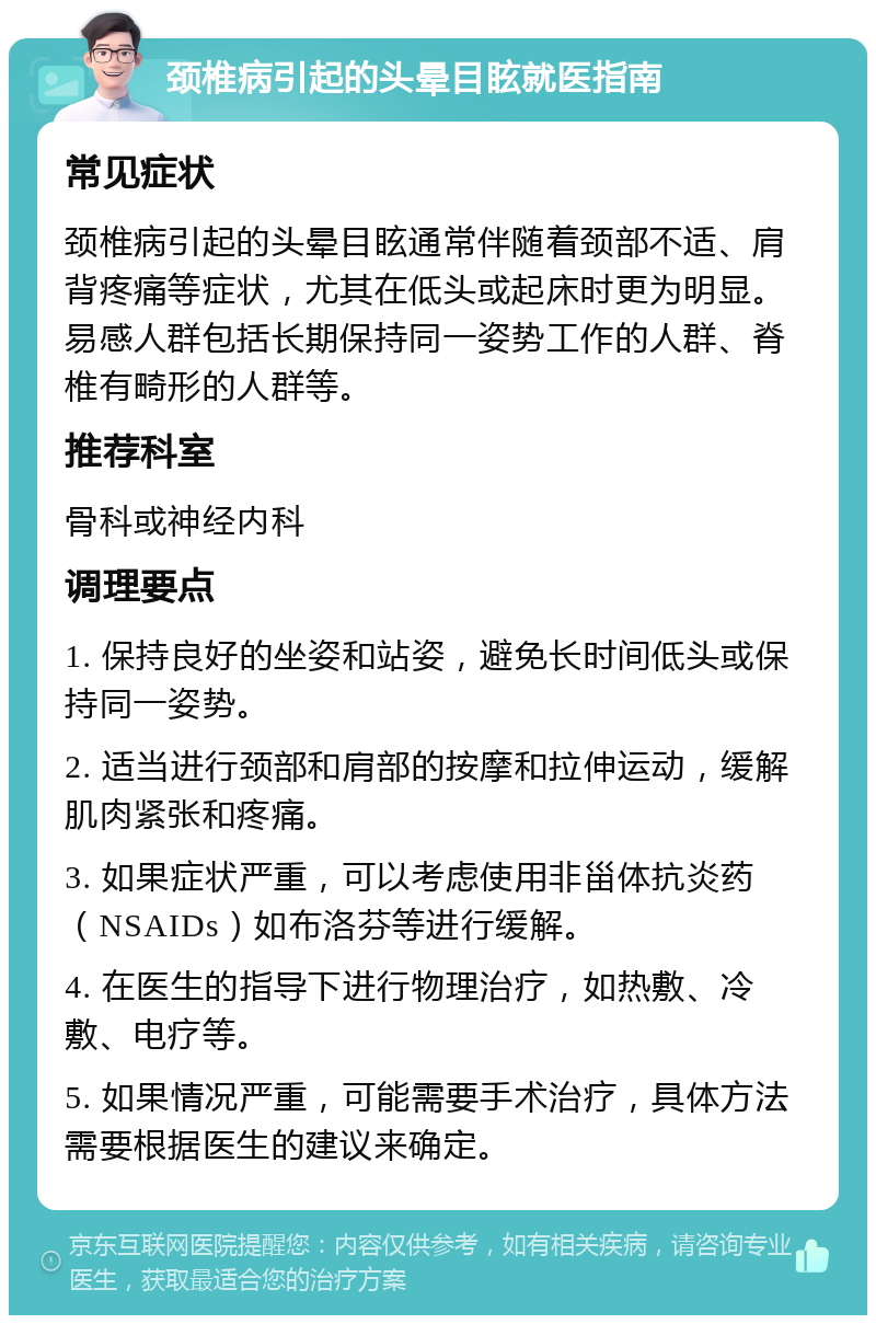 颈椎病引起的头晕目眩就医指南 常见症状 颈椎病引起的头晕目眩通常伴随着颈部不适、肩背疼痛等症状，尤其在低头或起床时更为明显。易感人群包括长期保持同一姿势工作的人群、脊椎有畸形的人群等。 推荐科室 骨科或神经内科 调理要点 1. 保持良好的坐姿和站姿，避免长时间低头或保持同一姿势。 2. 适当进行颈部和肩部的按摩和拉伸运动，缓解肌肉紧张和疼痛。 3. 如果症状严重，可以考虑使用非甾体抗炎药（NSAIDs）如布洛芬等进行缓解。 4. 在医生的指导下进行物理治疗，如热敷、冷敷、电疗等。 5. 如果情况严重，可能需要手术治疗，具体方法需要根据医生的建议来确定。