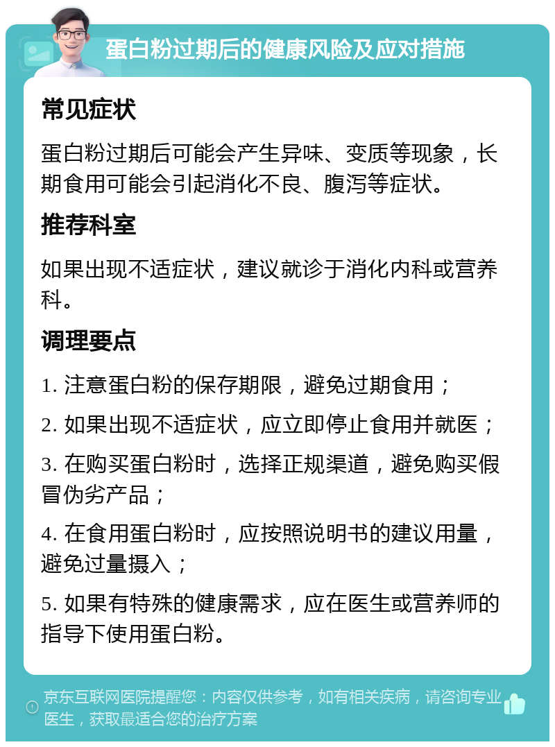 蛋白粉过期后的健康风险及应对措施 常见症状 蛋白粉过期后可能会产生异味、变质等现象，长期食用可能会引起消化不良、腹泻等症状。 推荐科室 如果出现不适症状，建议就诊于消化内科或营养科。 调理要点 1. 注意蛋白粉的保存期限，避免过期食用； 2. 如果出现不适症状，应立即停止食用并就医； 3. 在购买蛋白粉时，选择正规渠道，避免购买假冒伪劣产品； 4. 在食用蛋白粉时，应按照说明书的建议用量，避免过量摄入； 5. 如果有特殊的健康需求，应在医生或营养师的指导下使用蛋白粉。