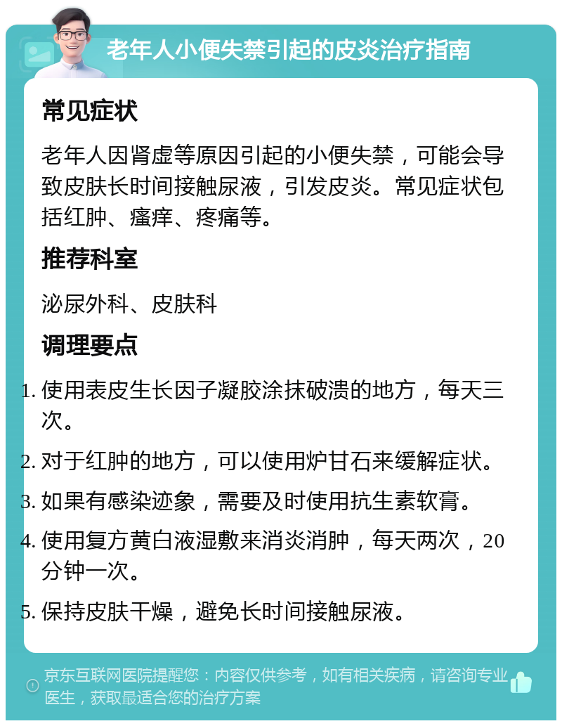 老年人小便失禁引起的皮炎治疗指南 常见症状 老年人因肾虚等原因引起的小便失禁，可能会导致皮肤长时间接触尿液，引发皮炎。常见症状包括红肿、瘙痒、疼痛等。 推荐科室 泌尿外科、皮肤科 调理要点 使用表皮生长因子凝胶涂抹破溃的地方，每天三次。 对于红肿的地方，可以使用炉甘石来缓解症状。 如果有感染迹象，需要及时使用抗生素软膏。 使用复方黄白液湿敷来消炎消肿，每天两次，20分钟一次。 保持皮肤干燥，避免长时间接触尿液。