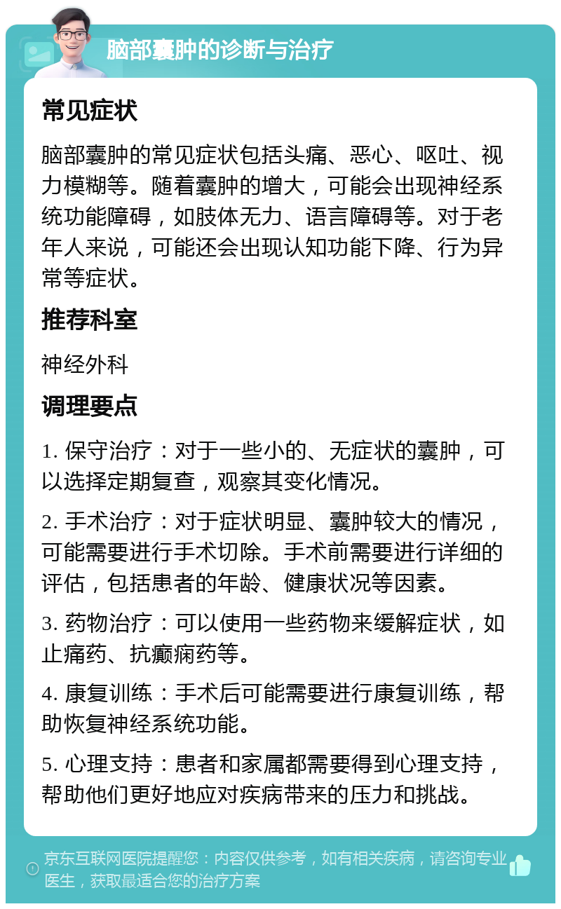 脑部囊肿的诊断与治疗 常见症状 脑部囊肿的常见症状包括头痛、恶心、呕吐、视力模糊等。随着囊肿的增大，可能会出现神经系统功能障碍，如肢体无力、语言障碍等。对于老年人来说，可能还会出现认知功能下降、行为异常等症状。 推荐科室 神经外科 调理要点 1. 保守治疗：对于一些小的、无症状的囊肿，可以选择定期复查，观察其变化情况。 2. 手术治疗：对于症状明显、囊肿较大的情况，可能需要进行手术切除。手术前需要进行详细的评估，包括患者的年龄、健康状况等因素。 3. 药物治疗：可以使用一些药物来缓解症状，如止痛药、抗癫痫药等。 4. 康复训练：手术后可能需要进行康复训练，帮助恢复神经系统功能。 5. 心理支持：患者和家属都需要得到心理支持，帮助他们更好地应对疾病带来的压力和挑战。