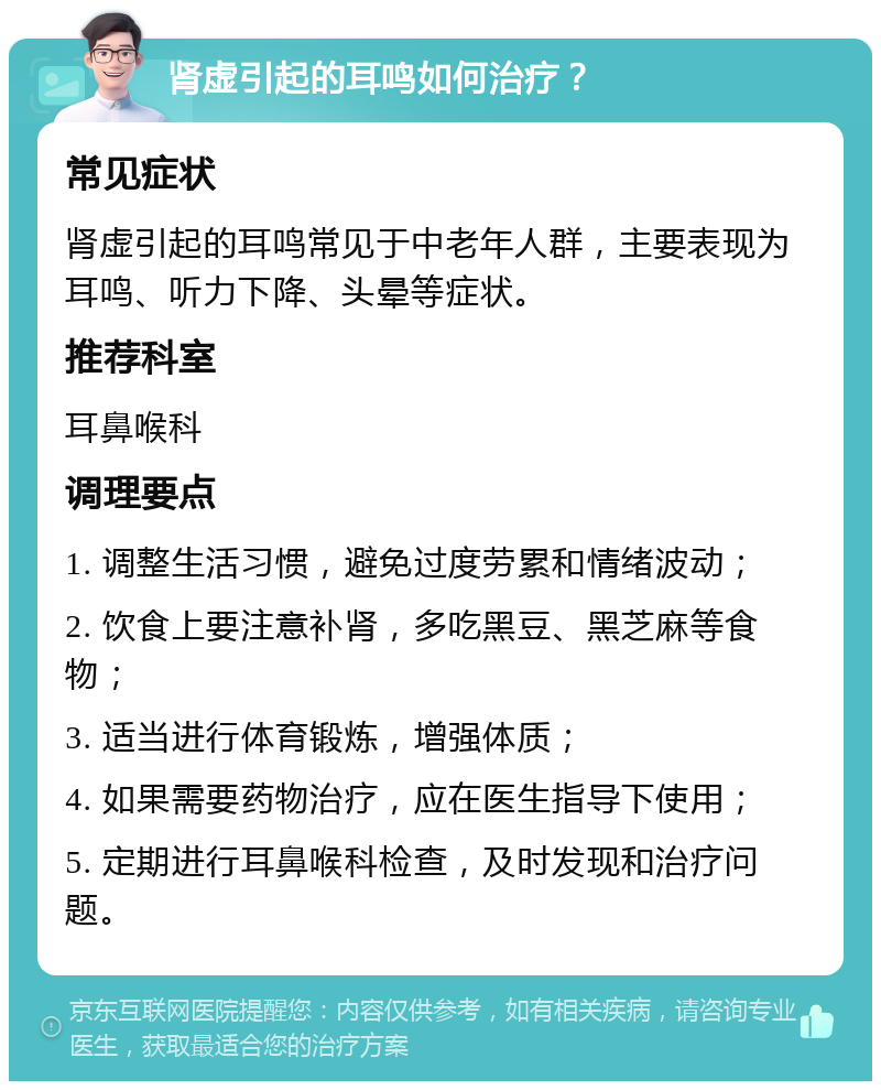 肾虚引起的耳鸣如何治疗？ 常见症状 肾虚引起的耳鸣常见于中老年人群，主要表现为耳鸣、听力下降、头晕等症状。 推荐科室 耳鼻喉科 调理要点 1. 调整生活习惯，避免过度劳累和情绪波动； 2. 饮食上要注意补肾，多吃黑豆、黑芝麻等食物； 3. 适当进行体育锻炼，增强体质； 4. 如果需要药物治疗，应在医生指导下使用； 5. 定期进行耳鼻喉科检查，及时发现和治疗问题。