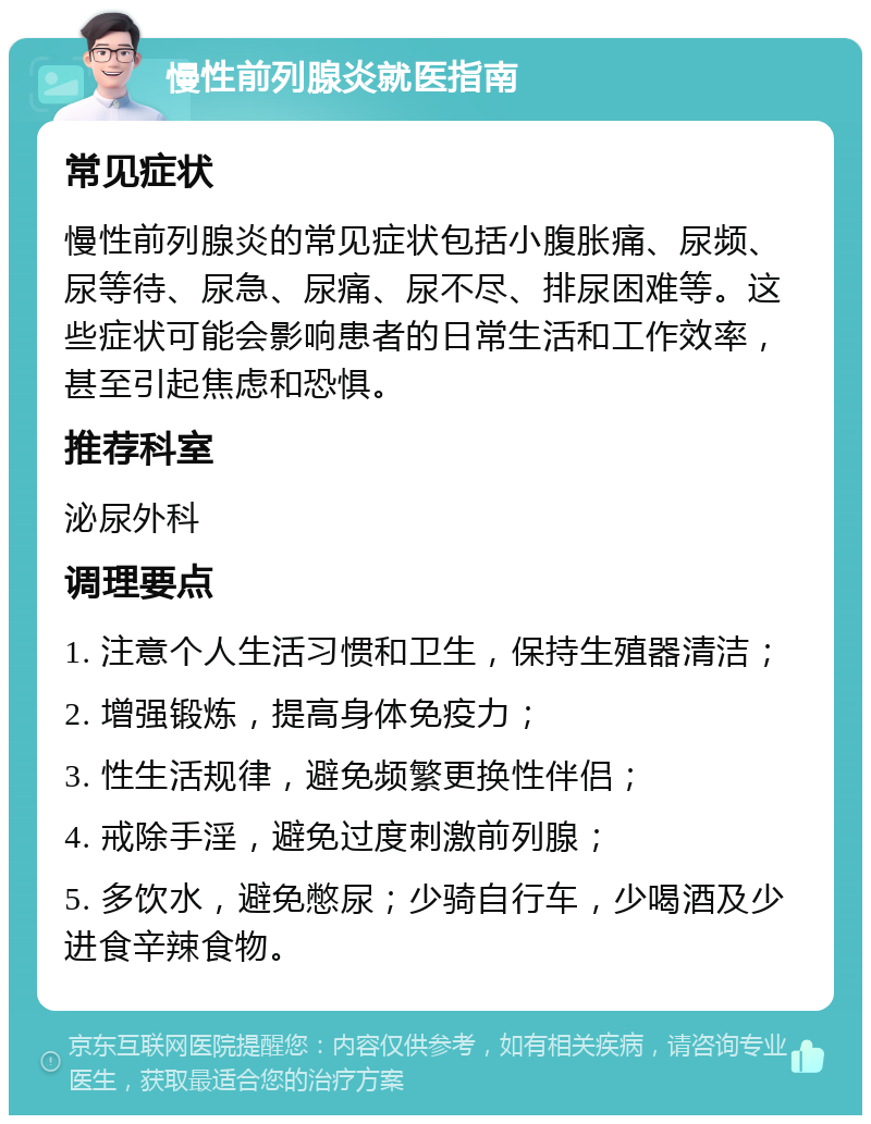 慢性前列腺炎就医指南 常见症状 慢性前列腺炎的常见症状包括小腹胀痛、尿频、尿等待、尿急、尿痛、尿不尽、排尿困难等。这些症状可能会影响患者的日常生活和工作效率，甚至引起焦虑和恐惧。 推荐科室 泌尿外科 调理要点 1. 注意个人生活习惯和卫生，保持生殖器清洁； 2. 增强锻炼，提高身体免疫力； 3. 性生活规律，避免频繁更换性伴侣； 4. 戒除手淫，避免过度刺激前列腺； 5. 多饮水，避免憋尿；少骑自行车，少喝酒及少进食辛辣食物。