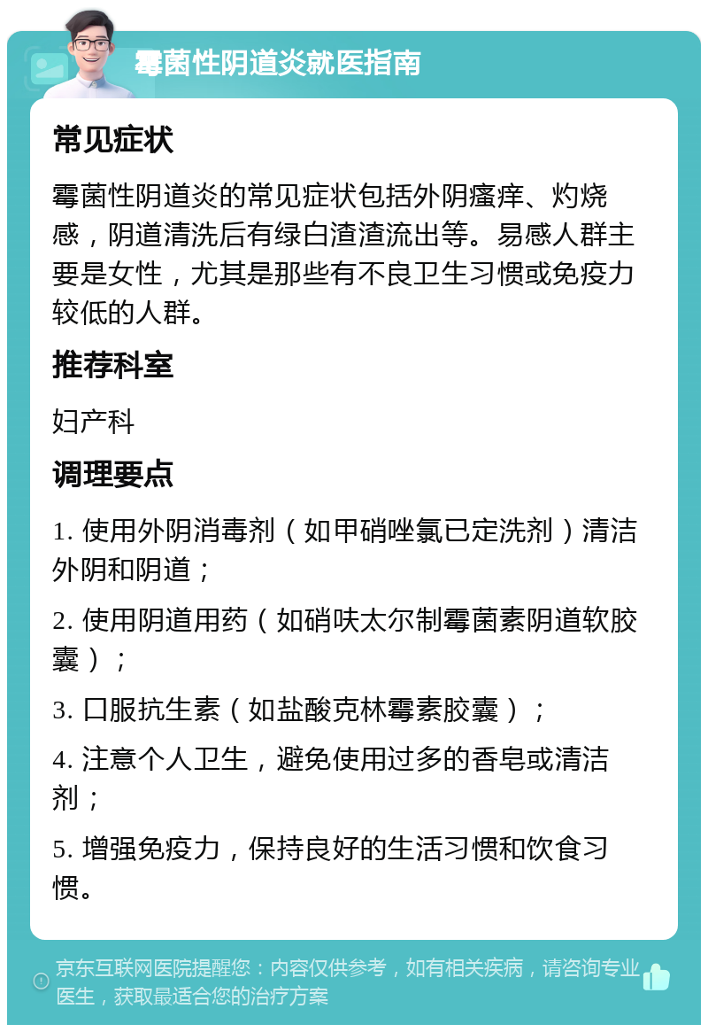 霉菌性阴道炎就医指南 常见症状 霉菌性阴道炎的常见症状包括外阴瘙痒、灼烧感，阴道清洗后有绿白渣渣流出等。易感人群主要是女性，尤其是那些有不良卫生习惯或免疫力较低的人群。 推荐科室 妇产科 调理要点 1. 使用外阴消毒剂（如甲硝唑氯已定洗剂）清洁外阴和阴道； 2. 使用阴道用药（如硝呋太尔制霉菌素阴道软胶囊）； 3. 口服抗生素（如盐酸克林霉素胶囊）； 4. 注意个人卫生，避免使用过多的香皂或清洁剂； 5. 增强免疫力，保持良好的生活习惯和饮食习惯。