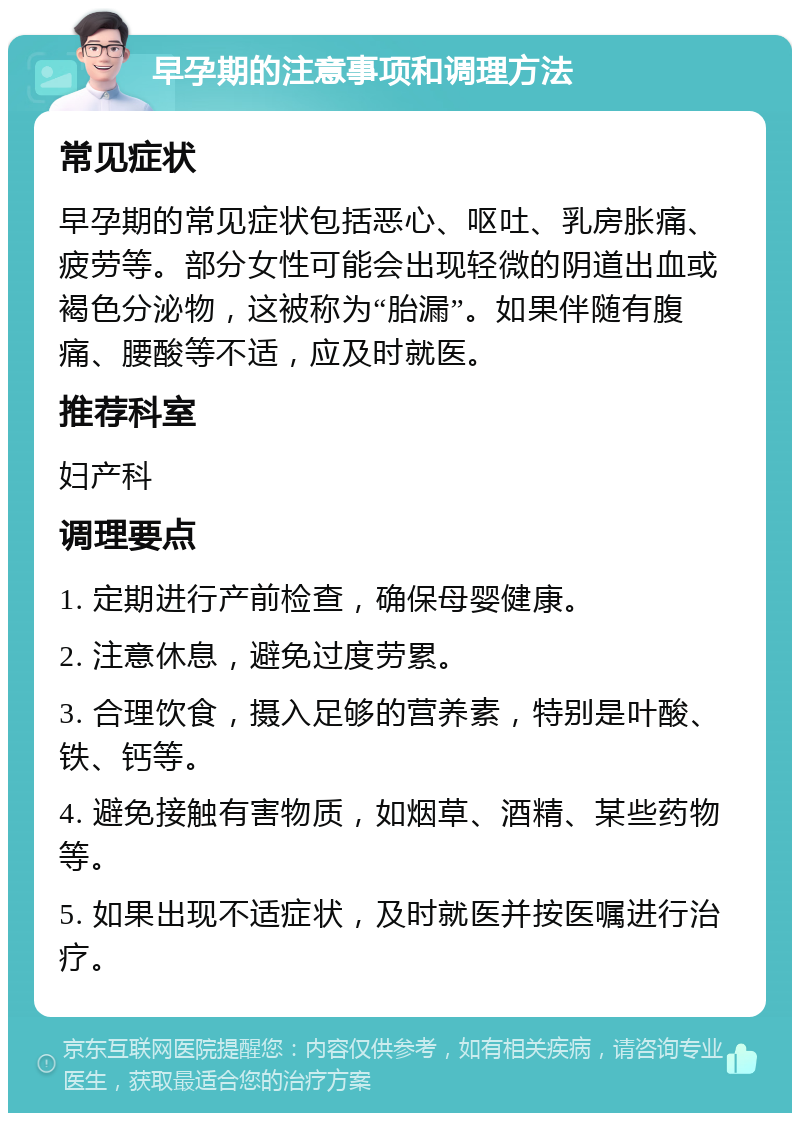 早孕期的注意事项和调理方法 常见症状 早孕期的常见症状包括恶心、呕吐、乳房胀痛、疲劳等。部分女性可能会出现轻微的阴道出血或褐色分泌物，这被称为“胎漏”。如果伴随有腹痛、腰酸等不适，应及时就医。 推荐科室 妇产科 调理要点 1. 定期进行产前检查，确保母婴健康。 2. 注意休息，避免过度劳累。 3. 合理饮食，摄入足够的营养素，特别是叶酸、铁、钙等。 4. 避免接触有害物质，如烟草、酒精、某些药物等。 5. 如果出现不适症状，及时就医并按医嘱进行治疗。