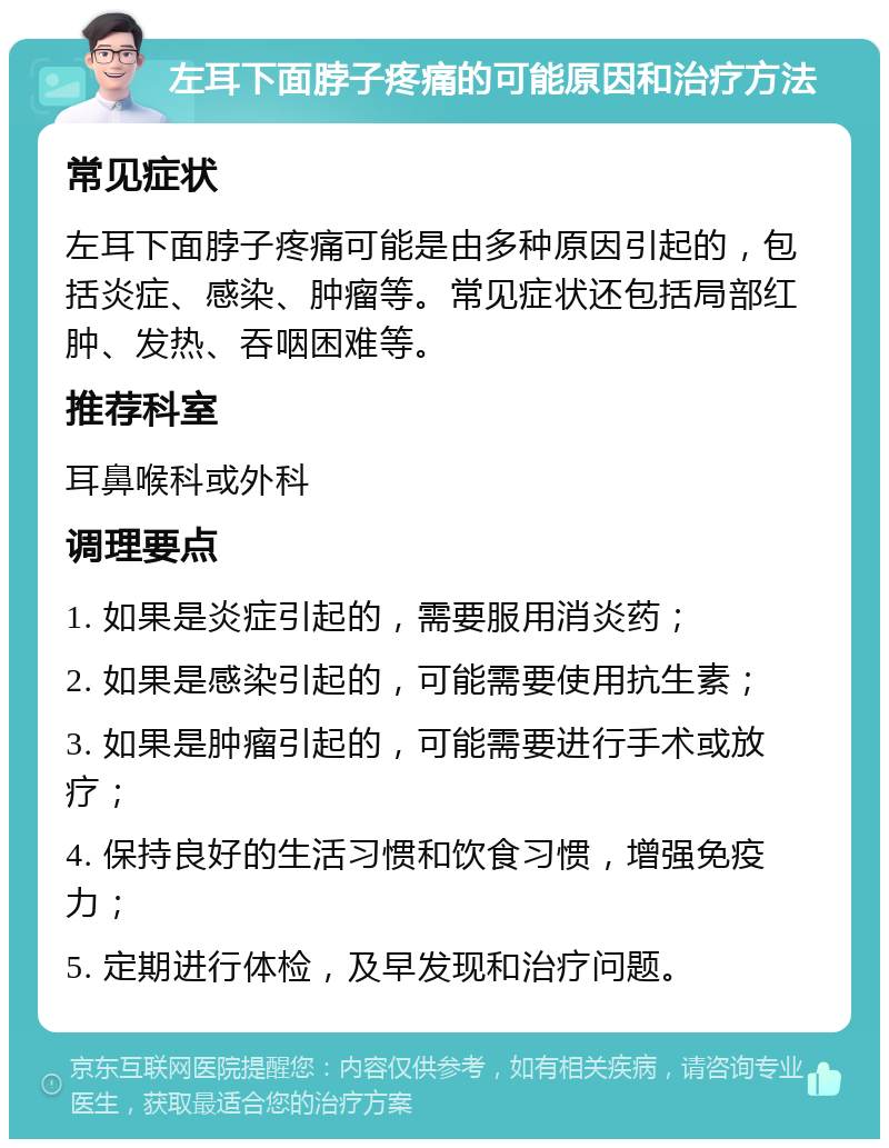 左耳下面脖子疼痛的可能原因和治疗方法 常见症状 左耳下面脖子疼痛可能是由多种原因引起的，包括炎症、感染、肿瘤等。常见症状还包括局部红肿、发热、吞咽困难等。 推荐科室 耳鼻喉科或外科 调理要点 1. 如果是炎症引起的，需要服用消炎药； 2. 如果是感染引起的，可能需要使用抗生素； 3. 如果是肿瘤引起的，可能需要进行手术或放疗； 4. 保持良好的生活习惯和饮食习惯，增强免疫力； 5. 定期进行体检，及早发现和治疗问题。