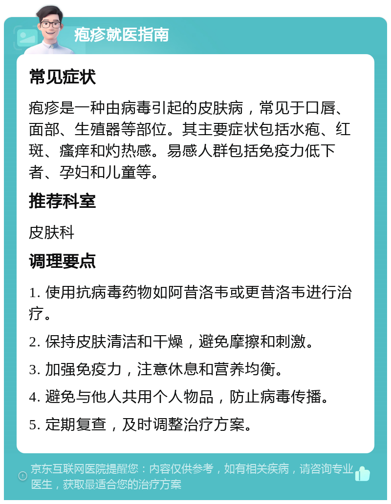 疱疹就医指南 常见症状 疱疹是一种由病毒引起的皮肤病，常见于口唇、面部、生殖器等部位。其主要症状包括水疱、红斑、瘙痒和灼热感。易感人群包括免疫力低下者、孕妇和儿童等。 推荐科室 皮肤科 调理要点 1. 使用抗病毒药物如阿昔洛韦或更昔洛韦进行治疗。 2. 保持皮肤清洁和干燥，避免摩擦和刺激。 3. 加强免疫力，注意休息和营养均衡。 4. 避免与他人共用个人物品，防止病毒传播。 5. 定期复查，及时调整治疗方案。