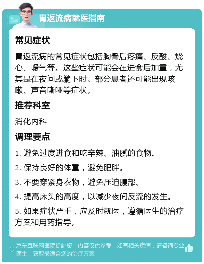 胃返流病就医指南 常见症状 胃返流病的常见症状包括胸骨后疼痛、反酸、烧心、嗳气等。这些症状可能会在进食后加重，尤其是在夜间或躺下时。部分患者还可能出现咳嗽、声音嘶哑等症状。 推荐科室 消化内科 调理要点 1. 避免过度进食和吃辛辣、油腻的食物。 2. 保持良好的体重，避免肥胖。 3. 不要穿紧身衣物，避免压迫腹部。 4. 提高床头的高度，以减少夜间反流的发生。 5. 如果症状严重，应及时就医，遵循医生的治疗方案和用药指导。