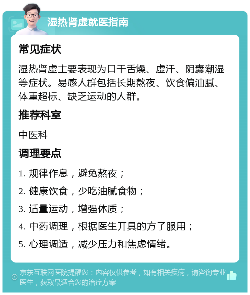 湿热肾虚就医指南 常见症状 湿热肾虚主要表现为口干舌燥、虚汗、阴囊潮湿等症状。易感人群包括长期熬夜、饮食偏油腻、体重超标、缺乏运动的人群。 推荐科室 中医科 调理要点 1. 规律作息，避免熬夜； 2. 健康饮食，少吃油腻食物； 3. 适量运动，增强体质； 4. 中药调理，根据医生开具的方子服用； 5. 心理调适，减少压力和焦虑情绪。