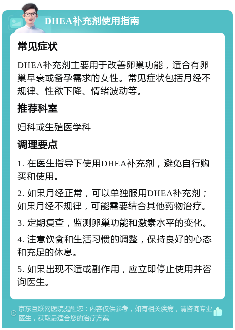 DHEA补充剂使用指南 常见症状 DHEA补充剂主要用于改善卵巢功能，适合有卵巢早衰或备孕需求的女性。常见症状包括月经不规律、性欲下降、情绪波动等。 推荐科室 妇科或生殖医学科 调理要点 1. 在医生指导下使用DHEA补充剂，避免自行购买和使用。 2. 如果月经正常，可以单独服用DHEA补充剂；如果月经不规律，可能需要结合其他药物治疗。 3. 定期复查，监测卵巢功能和激素水平的变化。 4. 注意饮食和生活习惯的调整，保持良好的心态和充足的休息。 5. 如果出现不适或副作用，应立即停止使用并咨询医生。