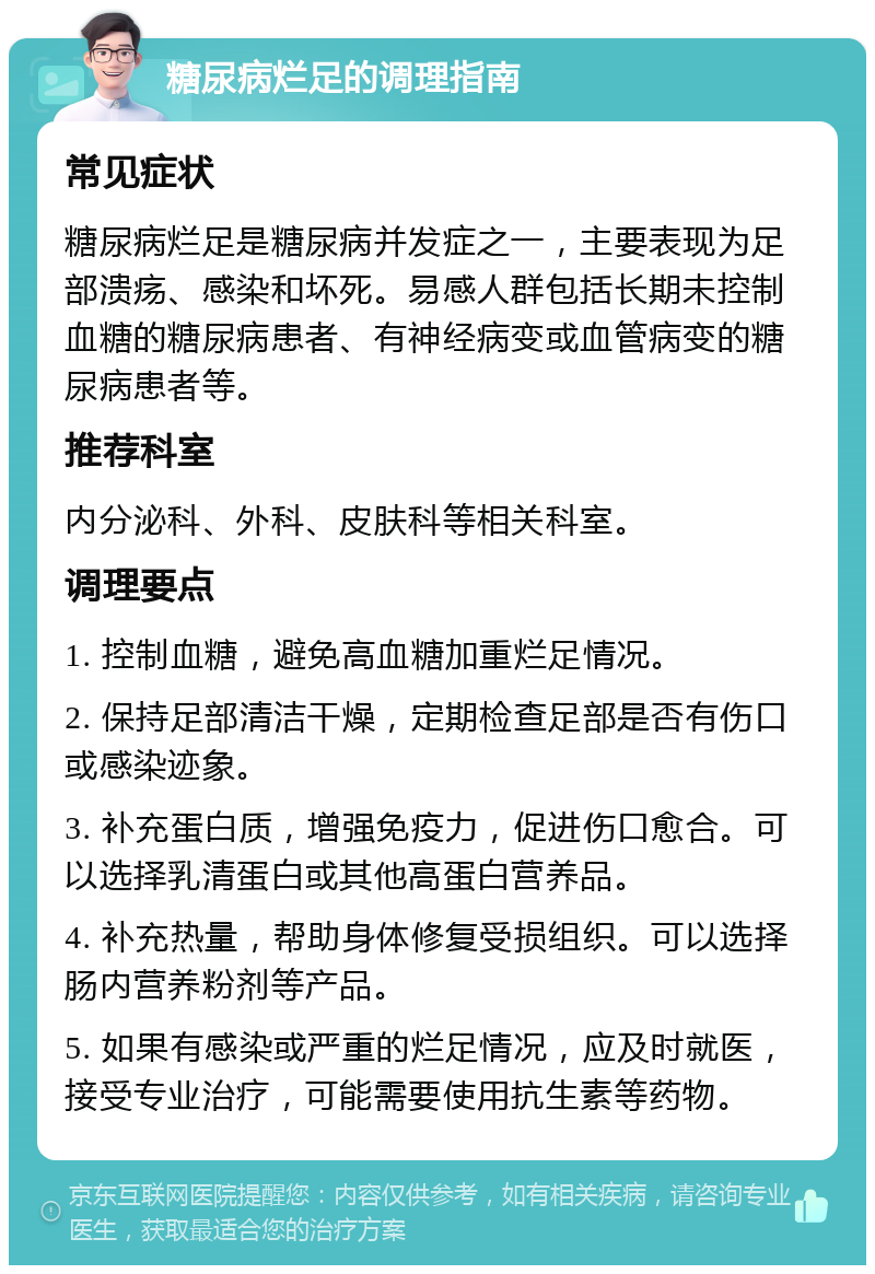 糖尿病烂足的调理指南 常见症状 糖尿病烂足是糖尿病并发症之一，主要表现为足部溃疡、感染和坏死。易感人群包括长期未控制血糖的糖尿病患者、有神经病变或血管病变的糖尿病患者等。 推荐科室 内分泌科、外科、皮肤科等相关科室。 调理要点 1. 控制血糖，避免高血糖加重烂足情况。 2. 保持足部清洁干燥，定期检查足部是否有伤口或感染迹象。 3. 补充蛋白质，增强免疫力，促进伤口愈合。可以选择乳清蛋白或其他高蛋白营养品。 4. 补充热量，帮助身体修复受损组织。可以选择肠内营养粉剂等产品。 5. 如果有感染或严重的烂足情况，应及时就医，接受专业治疗，可能需要使用抗生素等药物。