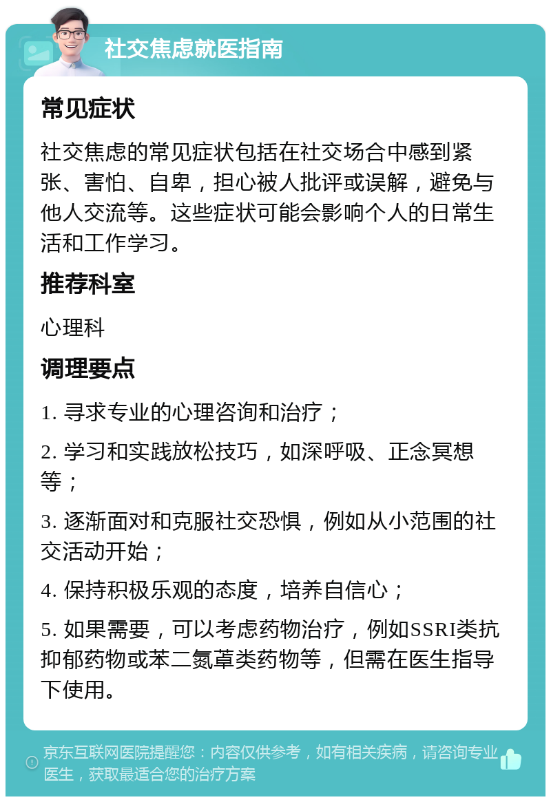 社交焦虑就医指南 常见症状 社交焦虑的常见症状包括在社交场合中感到紧张、害怕、自卑，担心被人批评或误解，避免与他人交流等。这些症状可能会影响个人的日常生活和工作学习。 推荐科室 心理科 调理要点 1. 寻求专业的心理咨询和治疗； 2. 学习和实践放松技巧，如深呼吸、正念冥想等； 3. 逐渐面对和克服社交恐惧，例如从小范围的社交活动开始； 4. 保持积极乐观的态度，培养自信心； 5. 如果需要，可以考虑药物治疗，例如SSRI类抗抑郁药物或苯二氮䓬类药物等，但需在医生指导下使用。