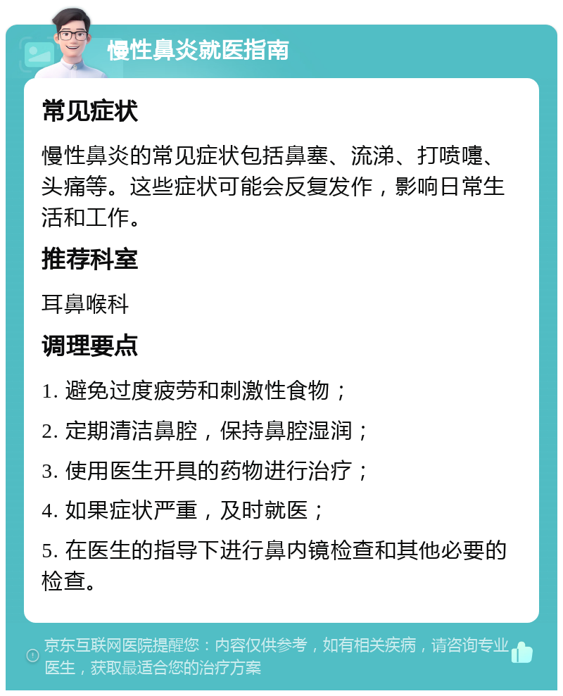 慢性鼻炎就医指南 常见症状 慢性鼻炎的常见症状包括鼻塞、流涕、打喷嚏、头痛等。这些症状可能会反复发作，影响日常生活和工作。 推荐科室 耳鼻喉科 调理要点 1. 避免过度疲劳和刺激性食物； 2. 定期清洁鼻腔，保持鼻腔湿润； 3. 使用医生开具的药物进行治疗； 4. 如果症状严重，及时就医； 5. 在医生的指导下进行鼻内镜检查和其他必要的检查。