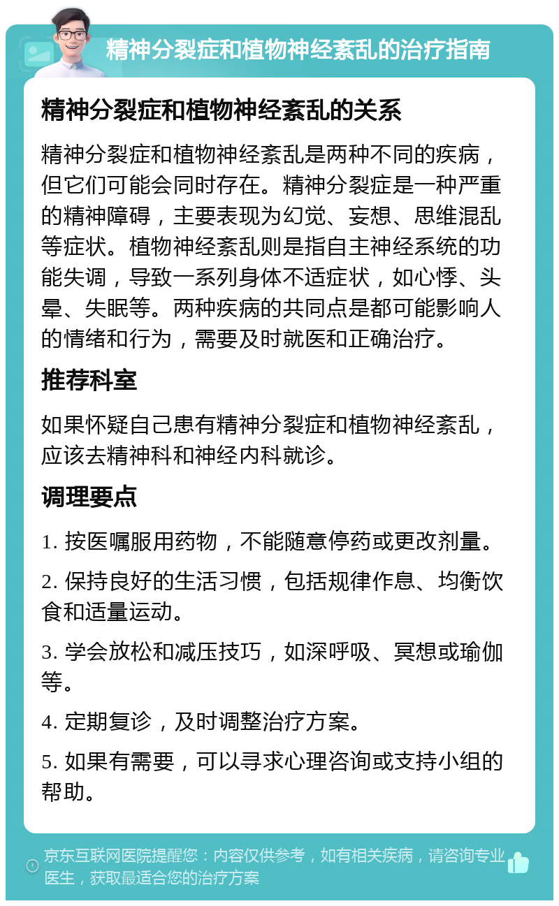 精神分裂症和植物神经紊乱的治疗指南 精神分裂症和植物神经紊乱的关系 精神分裂症和植物神经紊乱是两种不同的疾病，但它们可能会同时存在。精神分裂症是一种严重的精神障碍，主要表现为幻觉、妄想、思维混乱等症状。植物神经紊乱则是指自主神经系统的功能失调，导致一系列身体不适症状，如心悸、头晕、失眠等。两种疾病的共同点是都可能影响人的情绪和行为，需要及时就医和正确治疗。 推荐科室 如果怀疑自己患有精神分裂症和植物神经紊乱，应该去精神科和神经内科就诊。 调理要点 1. 按医嘱服用药物，不能随意停药或更改剂量。 2. 保持良好的生活习惯，包括规律作息、均衡饮食和适量运动。 3. 学会放松和减压技巧，如深呼吸、冥想或瑜伽等。 4. 定期复诊，及时调整治疗方案。 5. 如果有需要，可以寻求心理咨询或支持小组的帮助。