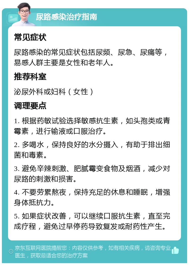 尿路感染治疗指南 常见症状 尿路感染的常见症状包括尿频、尿急、尿痛等，易感人群主要是女性和老年人。 推荐科室 泌尿外科或妇科（女性） 调理要点 1. 根据药敏试验选择敏感抗生素，如头孢类或青霉素，进行输液或口服治疗。 2. 多喝水，保持良好的水分摄入，有助于排出细菌和毒素。 3. 避免辛辣刺激、肥腻霉变食物及烟酒，减少对尿路的刺激和损害。 4. 不要劳累熬夜，保持充足的休息和睡眠，增强身体抵抗力。 5. 如果症状改善，可以继续口服抗生素，直至完成疗程，避免过早停药导致复发或耐药性产生。