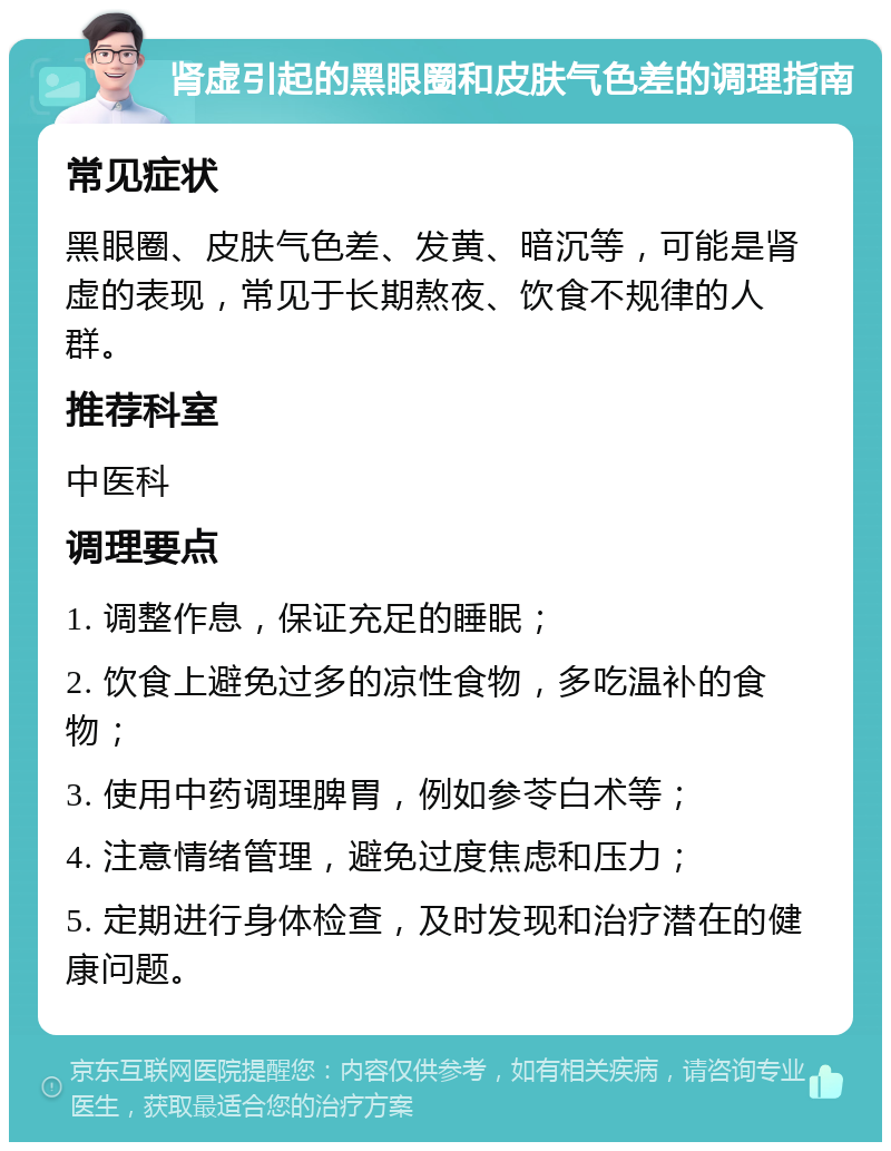 肾虚引起的黑眼圈和皮肤气色差的调理指南 常见症状 黑眼圈、皮肤气色差、发黄、暗沉等，可能是肾虚的表现，常见于长期熬夜、饮食不规律的人群。 推荐科室 中医科 调理要点 1. 调整作息，保证充足的睡眠； 2. 饮食上避免过多的凉性食物，多吃温补的食物； 3. 使用中药调理脾胃，例如参苓白术等； 4. 注意情绪管理，避免过度焦虑和压力； 5. 定期进行身体检查，及时发现和治疗潜在的健康问题。