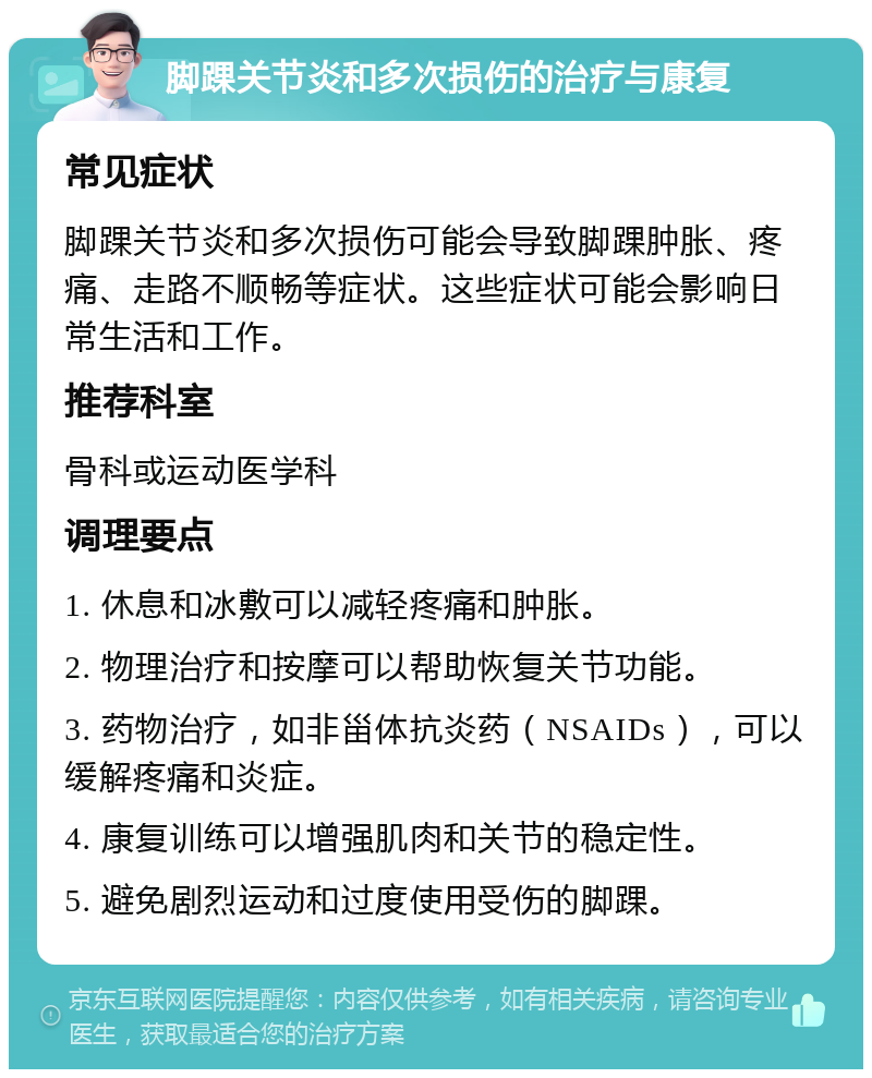 脚踝关节炎和多次损伤的治疗与康复 常见症状 脚踝关节炎和多次损伤可能会导致脚踝肿胀、疼痛、走路不顺畅等症状。这些症状可能会影响日常生活和工作。 推荐科室 骨科或运动医学科 调理要点 1. 休息和冰敷可以减轻疼痛和肿胀。 2. 物理治疗和按摩可以帮助恢复关节功能。 3. 药物治疗，如非甾体抗炎药（NSAIDs），可以缓解疼痛和炎症。 4. 康复训练可以增强肌肉和关节的稳定性。 5. 避免剧烈运动和过度使用受伤的脚踝。