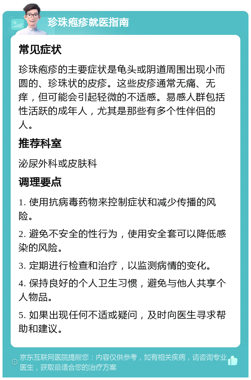 珍珠疱疹就医指南 常见症状 珍珠疱疹的主要症状是龟头或阴道周围出现小而圆的、珍珠状的皮疹。这些皮疹通常无痛、无痒，但可能会引起轻微的不适感。易感人群包括性活跃的成年人，尤其是那些有多个性伴侣的人。 推荐科室 泌尿外科或皮肤科 调理要点 1. 使用抗病毒药物来控制症状和减少传播的风险。 2. 避免不安全的性行为，使用安全套可以降低感染的风险。 3. 定期进行检查和治疗，以监测病情的变化。 4. 保持良好的个人卫生习惯，避免与他人共享个人物品。 5. 如果出现任何不适或疑问，及时向医生寻求帮助和建议。