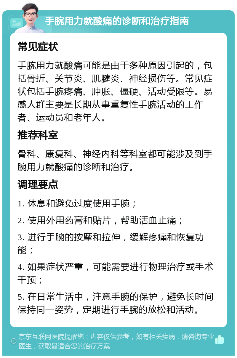 手腕用力就酸痛的诊断和治疗指南 常见症状 手腕用力就酸痛可能是由于多种原因引起的，包括骨折、关节炎、肌腱炎、神经损伤等。常见症状包括手腕疼痛、肿胀、僵硬、活动受限等。易感人群主要是长期从事重复性手腕活动的工作者、运动员和老年人。 推荐科室 骨科、康复科、神经内科等科室都可能涉及到手腕用力就酸痛的诊断和治疗。 调理要点 1. 休息和避免过度使用手腕； 2. 使用外用药膏和贴片，帮助活血止痛； 3. 进行手腕的按摩和拉伸，缓解疼痛和恢复功能； 4. 如果症状严重，可能需要进行物理治疗或手术干预； 5. 在日常生活中，注意手腕的保护，避免长时间保持同一姿势，定期进行手腕的放松和活动。