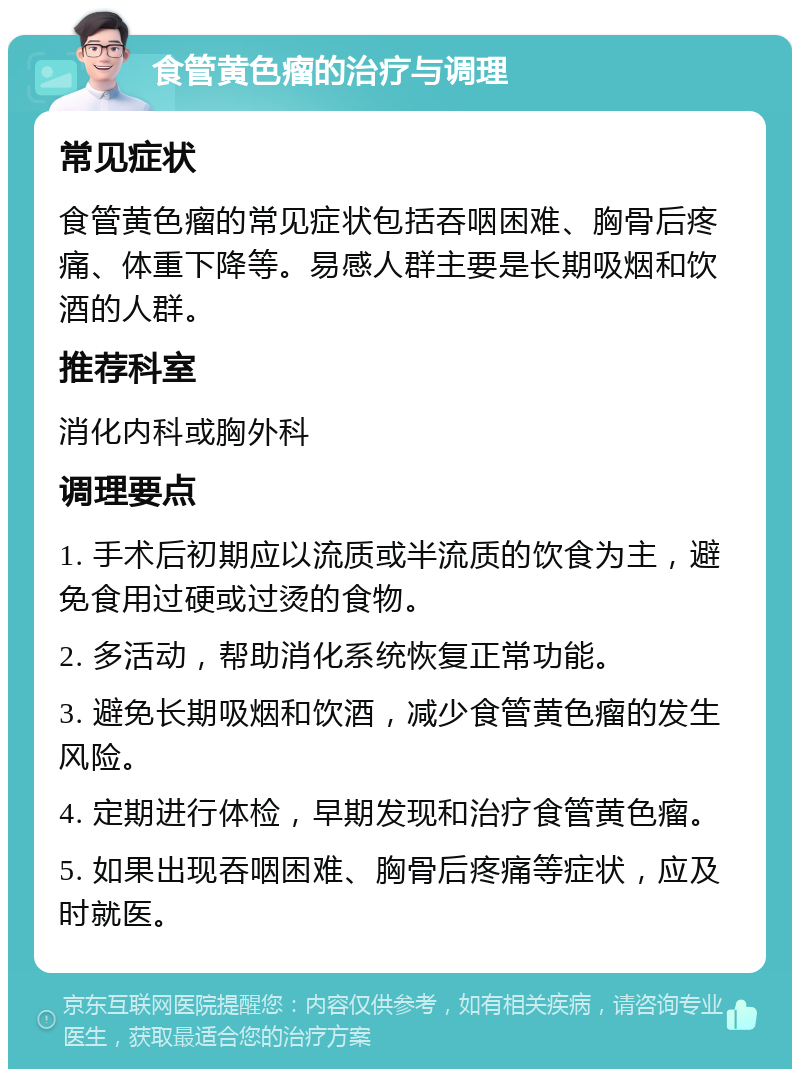 食管黄色瘤的治疗与调理 常见症状 食管黄色瘤的常见症状包括吞咽困难、胸骨后疼痛、体重下降等。易感人群主要是长期吸烟和饮酒的人群。 推荐科室 消化内科或胸外科 调理要点 1. 手术后初期应以流质或半流质的饮食为主，避免食用过硬或过烫的食物。 2. 多活动，帮助消化系统恢复正常功能。 3. 避免长期吸烟和饮酒，减少食管黄色瘤的发生风险。 4. 定期进行体检，早期发现和治疗食管黄色瘤。 5. 如果出现吞咽困难、胸骨后疼痛等症状，应及时就医。