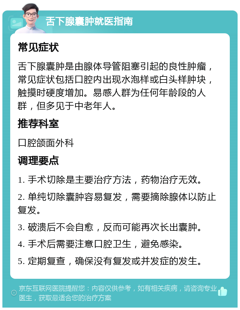 舌下腺囊肿就医指南 常见症状 舌下腺囊肿是由腺体导管阻塞引起的良性肿瘤，常见症状包括口腔内出现水泡样或白头样肿块，触摸时硬度增加。易感人群为任何年龄段的人群，但多见于中老年人。 推荐科室 口腔颌面外科 调理要点 1. 手术切除是主要治疗方法，药物治疗无效。 2. 单纯切除囊肿容易复发，需要摘除腺体以防止复发。 3. 破溃后不会自愈，反而可能再次长出囊肿。 4. 手术后需要注意口腔卫生，避免感染。 5. 定期复查，确保没有复发或并发症的发生。