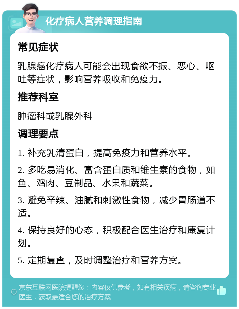 化疗病人营养调理指南 常见症状 乳腺癌化疗病人可能会出现食欲不振、恶心、呕吐等症状，影响营养吸收和免疫力。 推荐科室 肿瘤科或乳腺外科 调理要点 1. 补充乳清蛋白，提高免疫力和营养水平。 2. 多吃易消化、富含蛋白质和维生素的食物，如鱼、鸡肉、豆制品、水果和蔬菜。 3. 避免辛辣、油腻和刺激性食物，减少胃肠道不适。 4. 保持良好的心态，积极配合医生治疗和康复计划。 5. 定期复查，及时调整治疗和营养方案。