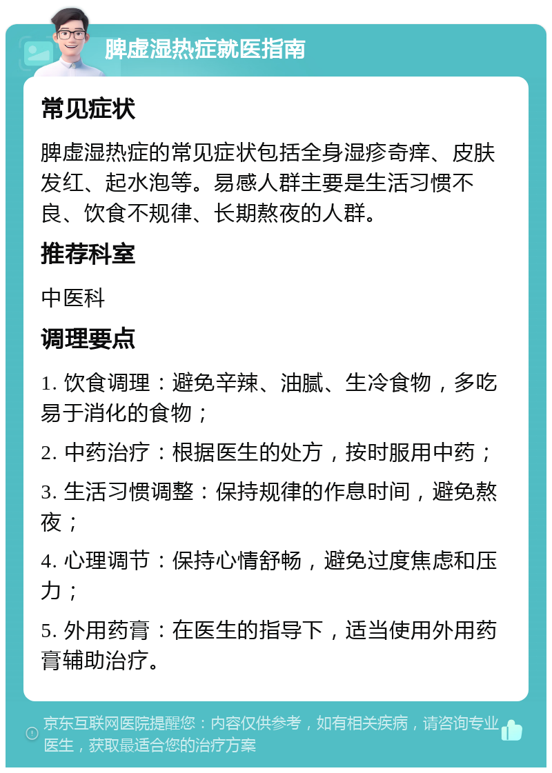 脾虚湿热症就医指南 常见症状 脾虚湿热症的常见症状包括全身湿疹奇痒、皮肤发红、起水泡等。易感人群主要是生活习惯不良、饮食不规律、长期熬夜的人群。 推荐科室 中医科 调理要点 1. 饮食调理：避免辛辣、油腻、生冷食物，多吃易于消化的食物； 2. 中药治疗：根据医生的处方，按时服用中药； 3. 生活习惯调整：保持规律的作息时间，避免熬夜； 4. 心理调节：保持心情舒畅，避免过度焦虑和压力； 5. 外用药膏：在医生的指导下，适当使用外用药膏辅助治疗。