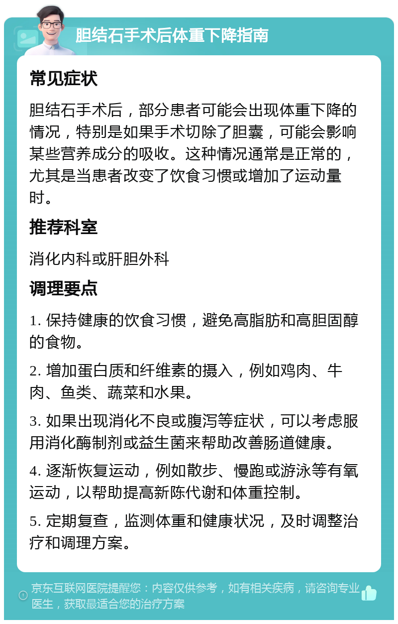 胆结石手术后体重下降指南 常见症状 胆结石手术后，部分患者可能会出现体重下降的情况，特别是如果手术切除了胆囊，可能会影响某些营养成分的吸收。这种情况通常是正常的，尤其是当患者改变了饮食习惯或增加了运动量时。 推荐科室 消化内科或肝胆外科 调理要点 1. 保持健康的饮食习惯，避免高脂肪和高胆固醇的食物。 2. 增加蛋白质和纤维素的摄入，例如鸡肉、牛肉、鱼类、蔬菜和水果。 3. 如果出现消化不良或腹泻等症状，可以考虑服用消化酶制剂或益生菌来帮助改善肠道健康。 4. 逐渐恢复运动，例如散步、慢跑或游泳等有氧运动，以帮助提高新陈代谢和体重控制。 5. 定期复查，监测体重和健康状况，及时调整治疗和调理方案。