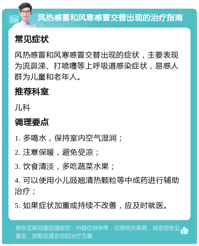 风热感冒和风寒感冒交替出现的治疗指南 常见症状 风热感冒和风寒感冒交替出现的症状，主要表现为流鼻涕、打喷嚏等上呼吸道感染症状，易感人群为儿童和老年人。 推荐科室 儿科 调理要点 1. 多喝水，保持室内空气湿润； 2. 注意保暖，避免受凉； 3. 饮食清淡，多吃蔬菜水果； 4. 可以使用小儿豉翘清热颗粒等中成药进行辅助治疗； 5. 如果症状加重或持续不改善，应及时就医。