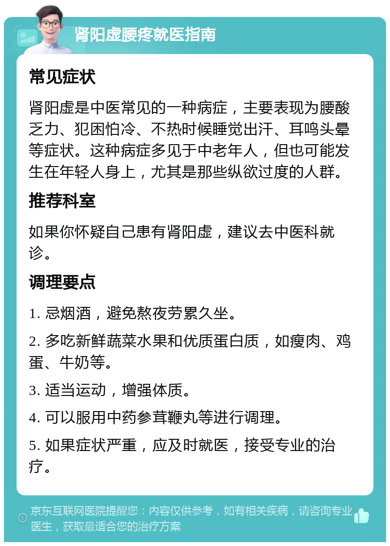 肾阳虚腰疼就医指南 常见症状 肾阳虚是中医常见的一种病症，主要表现为腰酸乏力、犯困怕冷、不热时候睡觉出汗、耳鸣头晕等症状。这种病症多见于中老年人，但也可能发生在年轻人身上，尤其是那些纵欲过度的人群。 推荐科室 如果你怀疑自己患有肾阳虚，建议去中医科就诊。 调理要点 1. 忌烟酒，避免熬夜劳累久坐。 2. 多吃新鲜蔬菜水果和优质蛋白质，如瘦肉、鸡蛋、牛奶等。 3. 适当运动，增强体质。 4. 可以服用中药参茸鞭丸等进行调理。 5. 如果症状严重，应及时就医，接受专业的治疗。