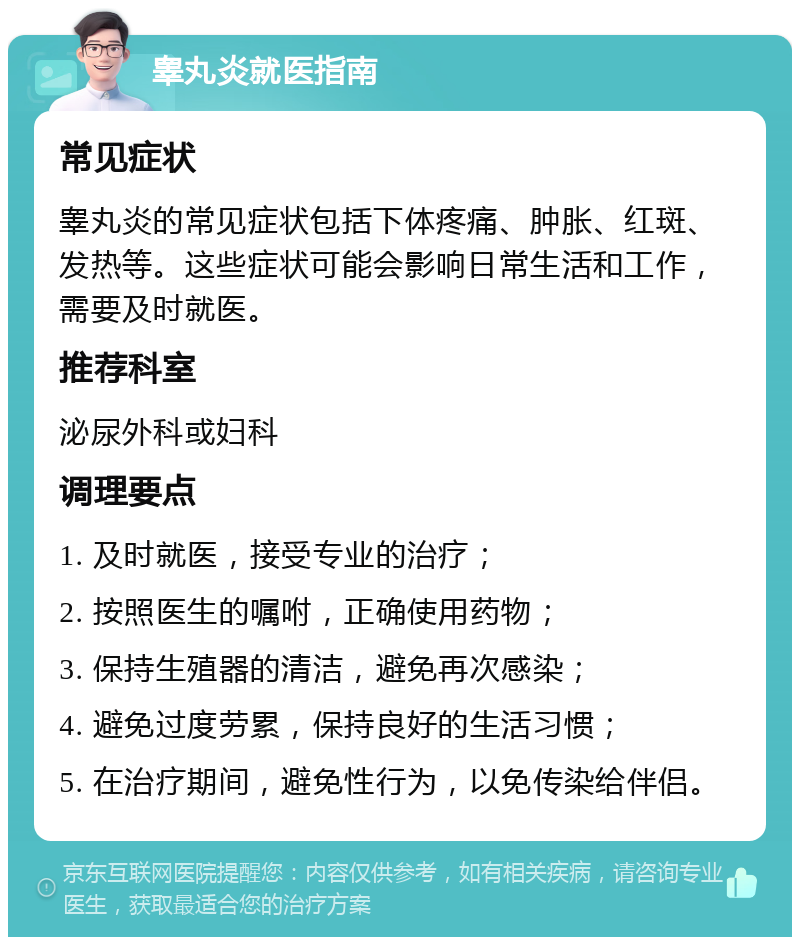 睾丸炎就医指南 常见症状 睾丸炎的常见症状包括下体疼痛、肿胀、红斑、发热等。这些症状可能会影响日常生活和工作，需要及时就医。 推荐科室 泌尿外科或妇科 调理要点 1. 及时就医，接受专业的治疗； 2. 按照医生的嘱咐，正确使用药物； 3. 保持生殖器的清洁，避免再次感染； 4. 避免过度劳累，保持良好的生活习惯； 5. 在治疗期间，避免性行为，以免传染给伴侣。