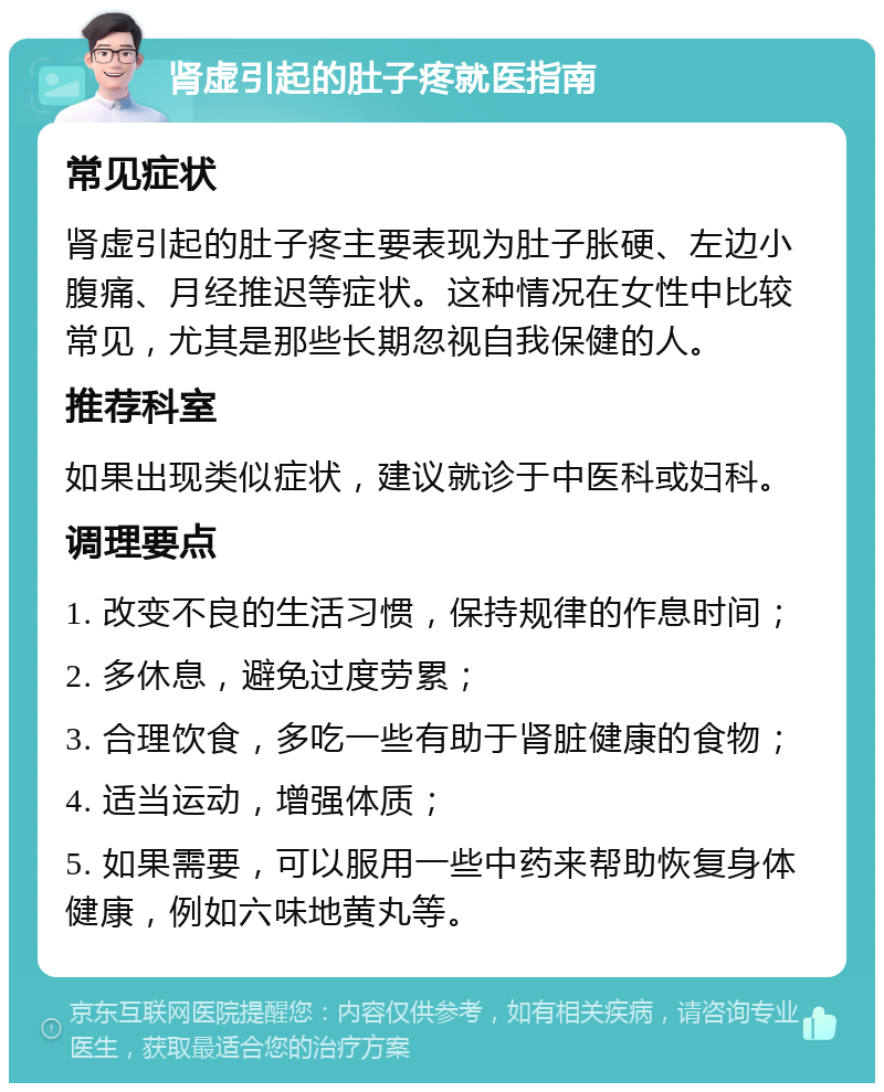 肾虚引起的肚子疼就医指南 常见症状 肾虚引起的肚子疼主要表现为肚子胀硬、左边小腹痛、月经推迟等症状。这种情况在女性中比较常见，尤其是那些长期忽视自我保健的人。 推荐科室 如果出现类似症状，建议就诊于中医科或妇科。 调理要点 1. 改变不良的生活习惯，保持规律的作息时间； 2. 多休息，避免过度劳累； 3. 合理饮食，多吃一些有助于肾脏健康的食物； 4. 适当运动，增强体质； 5. 如果需要，可以服用一些中药来帮助恢复身体健康，例如六味地黄丸等。