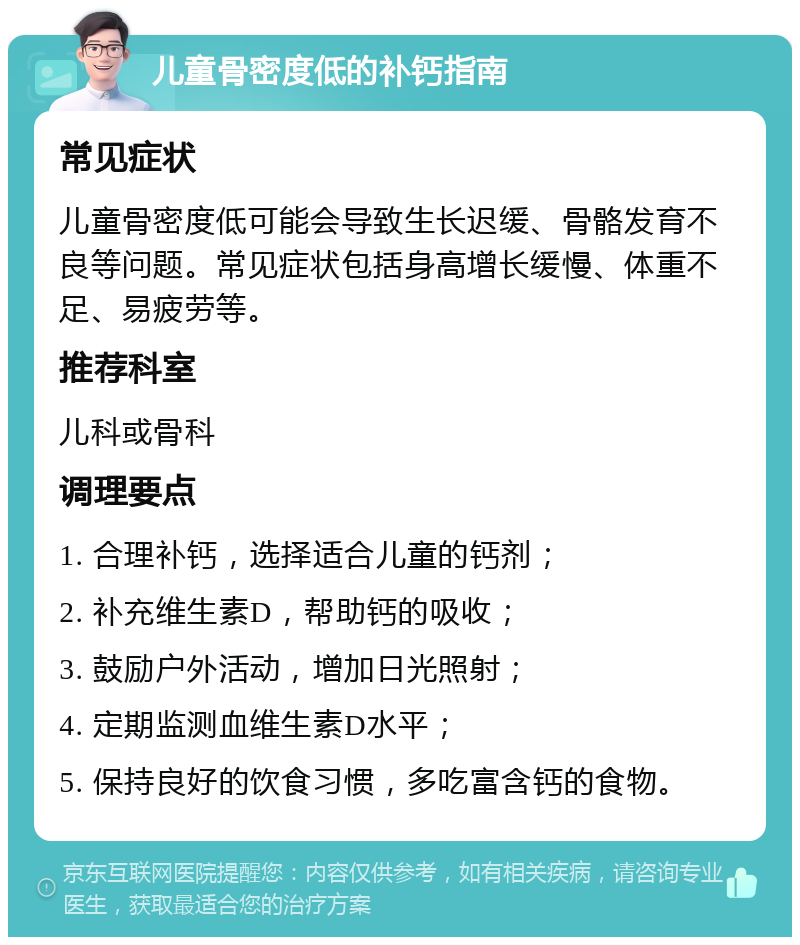 儿童骨密度低的补钙指南 常见症状 儿童骨密度低可能会导致生长迟缓、骨骼发育不良等问题。常见症状包括身高增长缓慢、体重不足、易疲劳等。 推荐科室 儿科或骨科 调理要点 1. 合理补钙，选择适合儿童的钙剂； 2. 补充维生素D，帮助钙的吸收； 3. 鼓励户外活动，增加日光照射； 4. 定期监测血维生素D水平； 5. 保持良好的饮食习惯，多吃富含钙的食物。