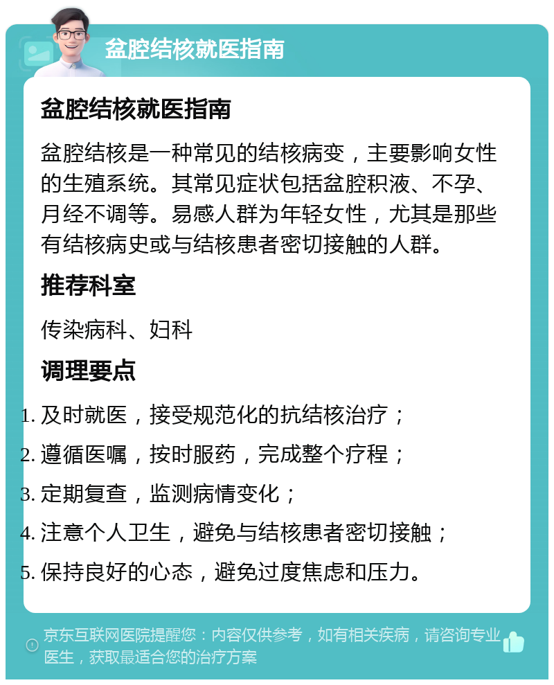 盆腔结核就医指南 盆腔结核就医指南 盆腔结核是一种常见的结核病变，主要影响女性的生殖系统。其常见症状包括盆腔积液、不孕、月经不调等。易感人群为年轻女性，尤其是那些有结核病史或与结核患者密切接触的人群。 推荐科室 传染病科、妇科 调理要点 及时就医，接受规范化的抗结核治疗； 遵循医嘱，按时服药，完成整个疗程； 定期复查，监测病情变化； 注意个人卫生，避免与结核患者密切接触； 保持良好的心态，避免过度焦虑和压力。