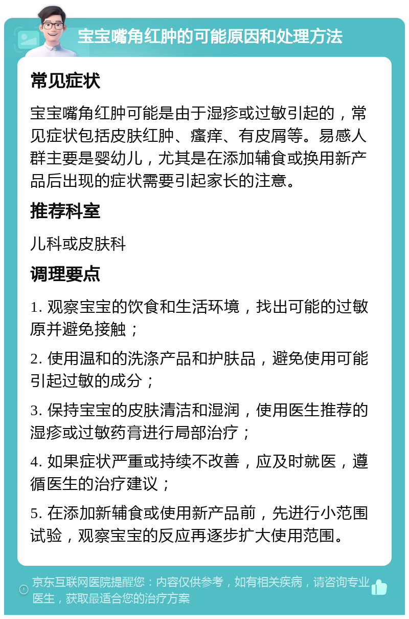 宝宝嘴角红肿的可能原因和处理方法 常见症状 宝宝嘴角红肿可能是由于湿疹或过敏引起的，常见症状包括皮肤红肿、瘙痒、有皮屑等。易感人群主要是婴幼儿，尤其是在添加辅食或换用新产品后出现的症状需要引起家长的注意。 推荐科室 儿科或皮肤科 调理要点 1. 观察宝宝的饮食和生活环境，找出可能的过敏原并避免接触； 2. 使用温和的洗涤产品和护肤品，避免使用可能引起过敏的成分； 3. 保持宝宝的皮肤清洁和湿润，使用医生推荐的湿疹或过敏药膏进行局部治疗； 4. 如果症状严重或持续不改善，应及时就医，遵循医生的治疗建议； 5. 在添加新辅食或使用新产品前，先进行小范围试验，观察宝宝的反应再逐步扩大使用范围。