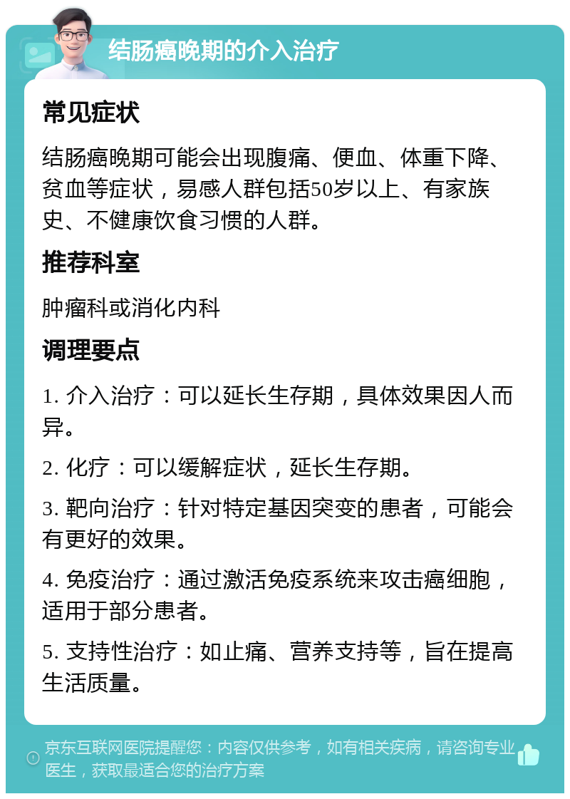 结肠癌晚期的介入治疗 常见症状 结肠癌晚期可能会出现腹痛、便血、体重下降、贫血等症状，易感人群包括50岁以上、有家族史、不健康饮食习惯的人群。 推荐科室 肿瘤科或消化内科 调理要点 1. 介入治疗：可以延长生存期，具体效果因人而异。 2. 化疗：可以缓解症状，延长生存期。 3. 靶向治疗：针对特定基因突变的患者，可能会有更好的效果。 4. 免疫治疗：通过激活免疫系统来攻击癌细胞，适用于部分患者。 5. 支持性治疗：如止痛、营养支持等，旨在提高生活质量。